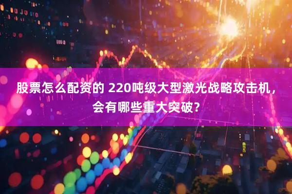 股票怎么配资的 220吨级大型激光战略攻击机，会有哪些重大突破？