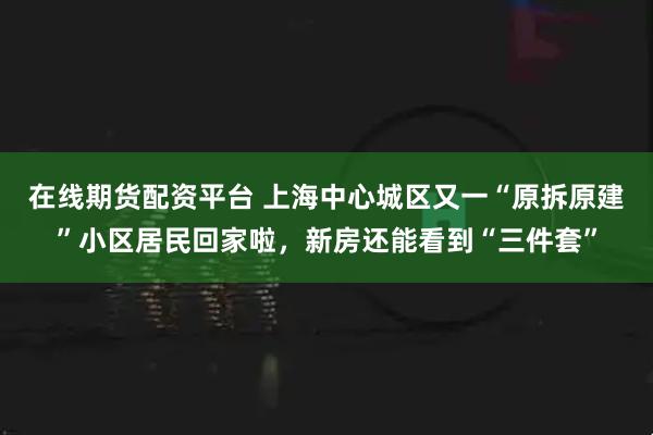 在线期货配资平台 上海中心城区又一“原拆原建”小区居民回家啦，新房还能看到“三件套”