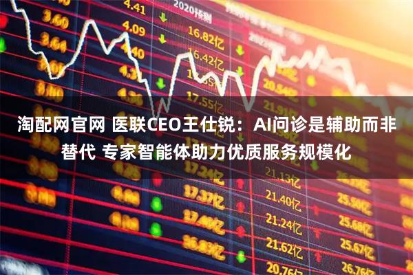 淘配网官网 医联CEO王仕锐：AI问诊是辅助而非替代 专家智能体助力优质服务规模化