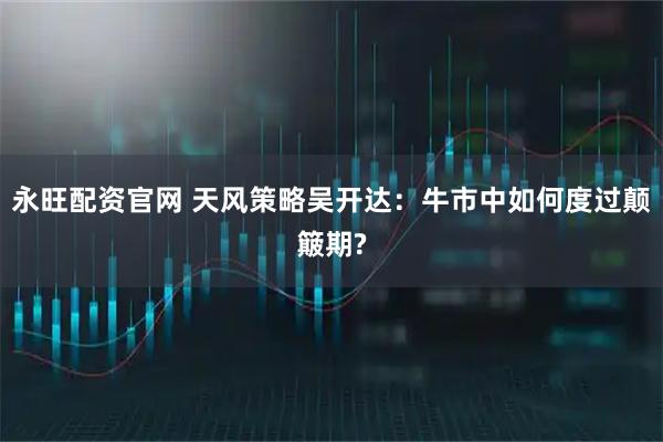 永旺配资官网 天风策略吴开达：牛市中如何度过颠簸期?