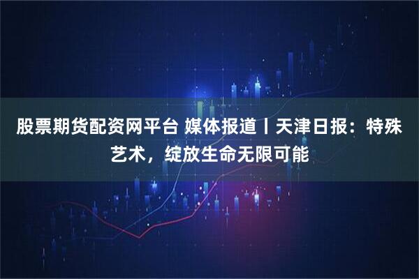 股票期货配资网平台 媒体报道丨天津日报:特殊艺术,绽放生命无限可能