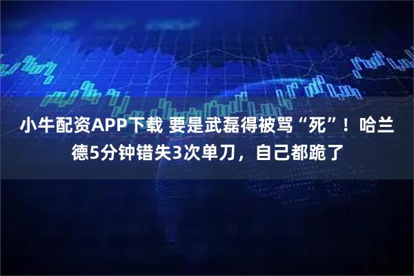 小牛配资APP下载 要是武磊得被骂“死”！哈兰德5分钟错失3次单刀，自己都跪了