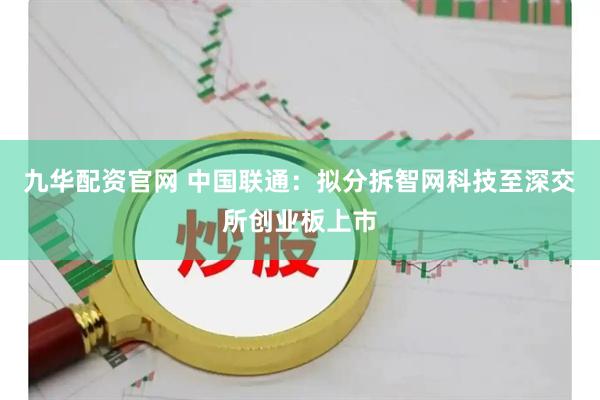 九华配资官网 中国联通：拟分拆智网科技至深交所创业板上市