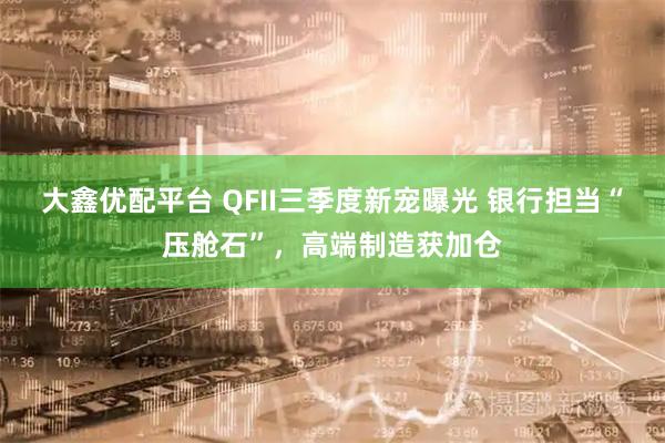 大鑫优配平台 QFII三季度新宠曝光 银行担当“压舱石”，高端制造获加仓