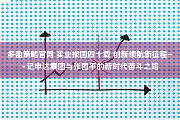 多盈策略官网 实业报国四十载 创新领航新征程——记申达集团与张国平的新时代奋斗之路
