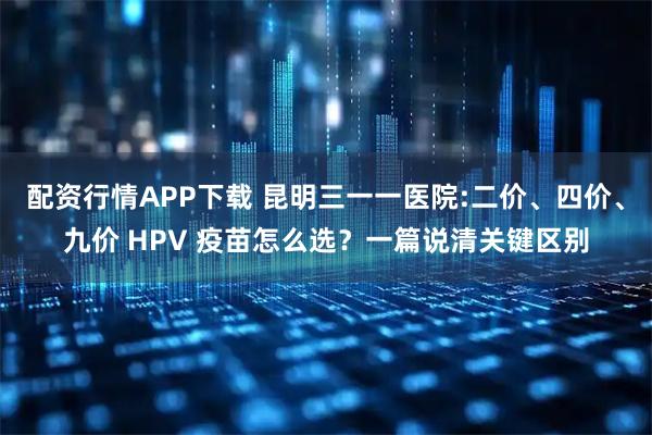 配资行情APP下载 昆明三一一医院:二价、四价、九价 HPV 疫苗怎么选？一篇说清关键区别