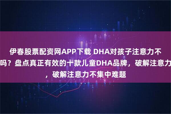 伊春股票配资网APP下载 DHA对孩子注意力不集中有帮助吗？盘点真正有效的十款儿童DHA品牌，破解注意力不集中难题