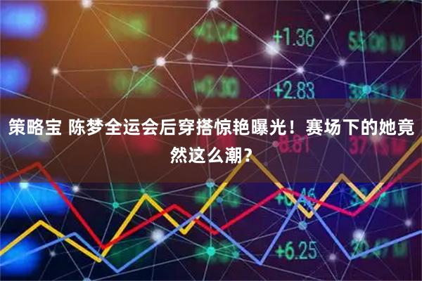 策略宝 陈梦全运会后穿搭惊艳曝光！赛场下的她竟然这么潮？