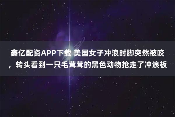 鑫亿配资APP下载 美国女子冲浪时脚突然被咬，转头看到一只毛茸茸的黑色动物抢走了冲浪板