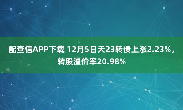 配查信APP下载 12月5日天23转债上涨2.23%，转股溢价率20.98%