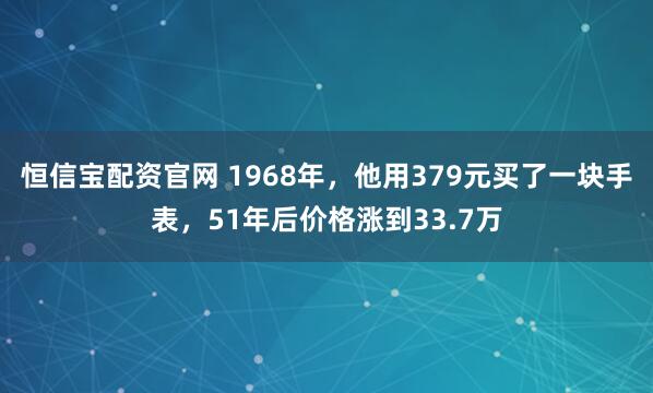 恒信宝配资官网 1968年，他用379元买了一块手表，51年后价格涨到33.7万