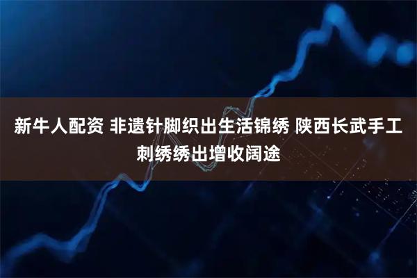 新牛人配资 非遗针脚织出生活锦绣 陕西长武手工刺绣绣出增收阔途