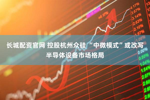 长城配资官网 控股杭州众硅 “中微模式”或改写半导体设备市场格局