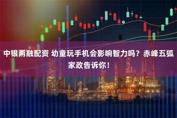 中银两融配资 幼童玩手机会影响智力吗？赤峰五狐家政告诉你！