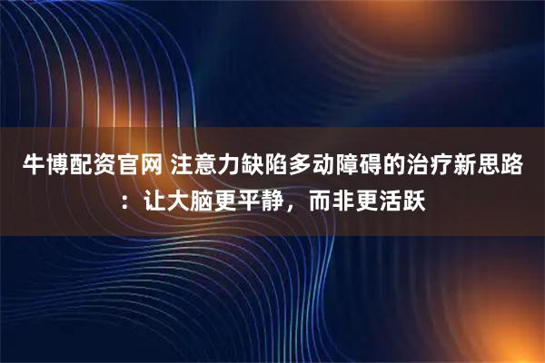牛博配资官网 注意力缺陷多动障碍的治疗新思路：让大脑更平静，而非更活跃