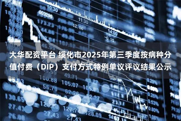 大华配资平台 绥化市2025年第三季度按病种分值付费（DIP）支付方式特例单议评议结果公示