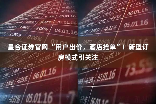 星合证券官网 “用户出价，酒店抢单”！新型订房模式引关注