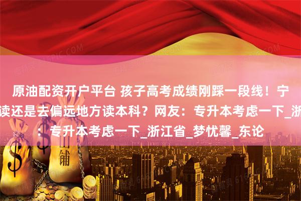 原油配资开户平台 孩子高考成绩刚踩一段线！宁波家长发愁！是复读还是去偏远地方读本科？网友：专升本考虑一下_浙江省_梦忧馨_东论