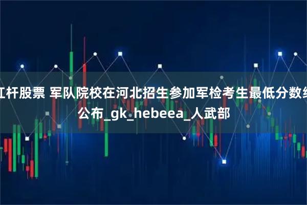 杠杆股票 军队院校在河北招生参加军检考生最低分数线公布_gk_hebeea_人武部