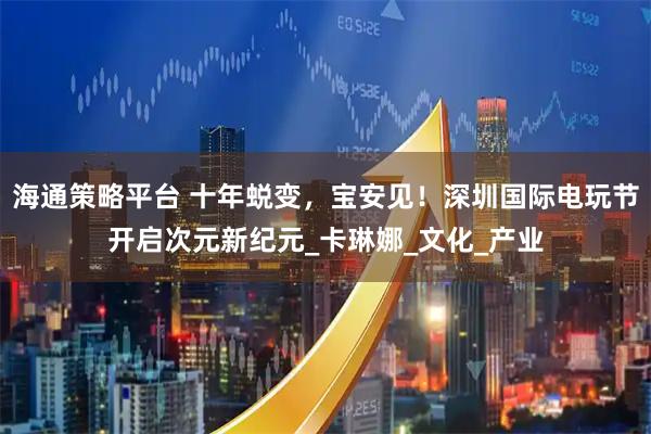 海通策略平台 十年蜕变，宝安见！深圳国际电玩节开启次元新纪元_卡琳娜_文化_产业