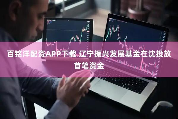 百铭洋配资APP下载 辽宁振兴发展基金在沈投放首笔资金