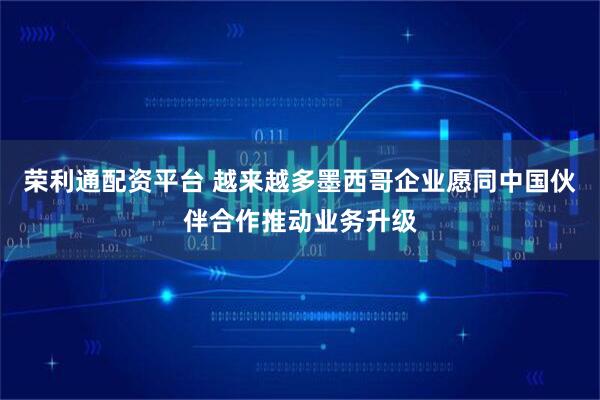 荣利通配资平台 越来越多墨西哥企业愿同中国伙伴合作推动业务升级