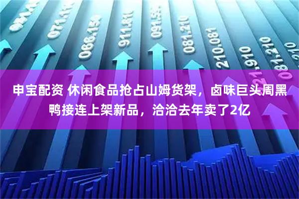 申宝配资 休闲食品抢占山姆货架，卤味巨头周黑鸭接连上架新品，洽洽去年卖了2亿