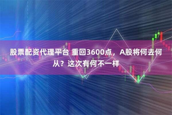 股票配资代理平台 重回3600点，A股将何去何从？这次有何不一样