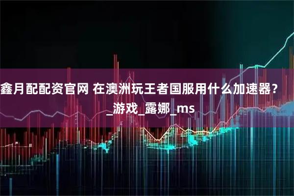 鑫月配配资官网 在澳洲玩王者国服用什么加速器？      _游戏_露娜_ms