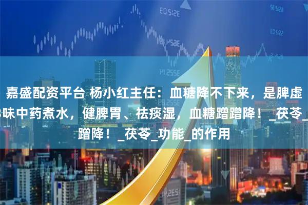 嘉盛配资平台 杨小红主任：血糖降不下来，是脾虚痰湿重了，3味中药煮水，健脾胃、祛痰湿，血糖蹭蹭降！_茯苓_功能_的作用