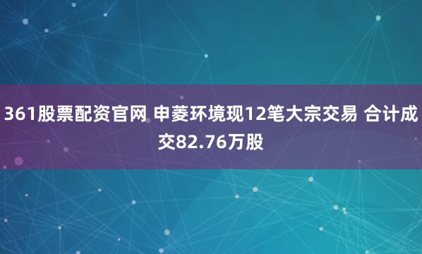 361股票配资官网 申菱环境现12笔大宗交易 合计成交82.76万股