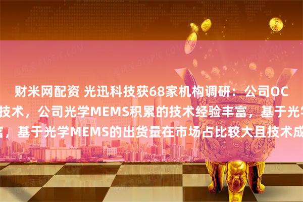 财米网配资 光迅科技获68家机构调研：公司OCS的布局是基于MEMS技术，公司光学MEMS积累的技术经验丰富，基于光学MEMS的出货量在市场占比较大且技术成熟（附调研问答）