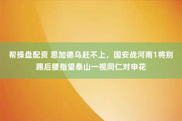 帮操盘配资 恩加德乌赶不上，国安战河南1将别踢后腰指望泰山一视同仁对申花