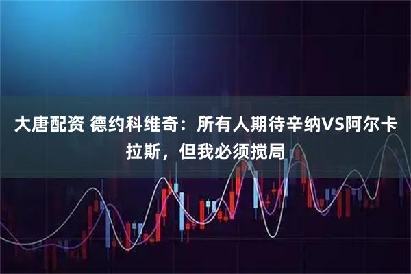 大唐配资 德约科维奇：所有人期待辛纳VS阿尔卡拉斯，但我必须搅局
