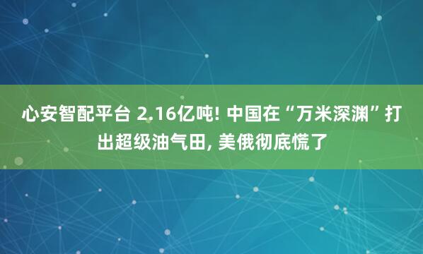 心安智配平台 2.16亿吨! 中国在“万米深渊”打出超级油气田, 美俄彻底慌了